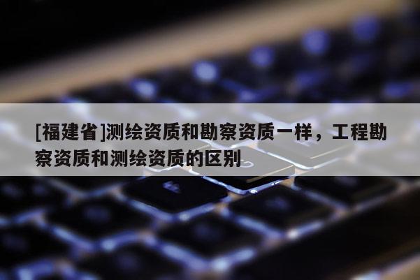 [福建省]测绘资质和勘察资质一样，工程勘察资质和测绘资质的区别