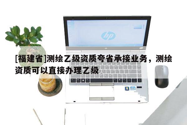 [福建省]测绘乙级资质夸省承接业务，测绘资质可以直接办理乙级