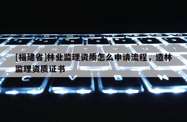 [福建省]林业监理资质怎么申请流程，造林监理资质证书