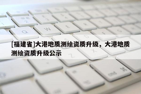 [福建省]大港地质测绘资质升级，大港地质测绘资质升级公示