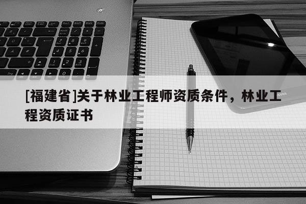 [福建省]关于林业工程师资质条件，林业工程资质证书