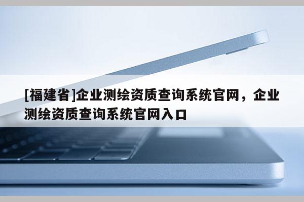 [福建省]企业测绘资质查询系统官网，企业测绘资质查询系统官网入口