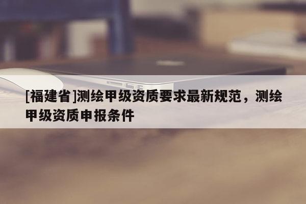 [福建省]测绘甲级资质要求最新规范，测绘甲级资质申报条件