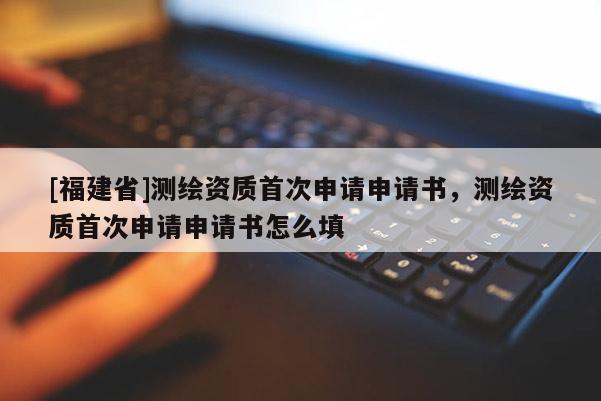 [福建省]测绘资质首次申请申请书，测绘资质首次申请申请书怎么填