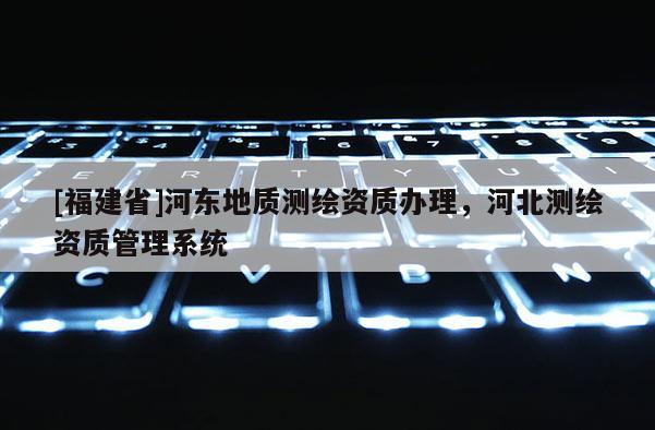 [福建省]河东地质测绘资质办理，河北测绘资质管理系统