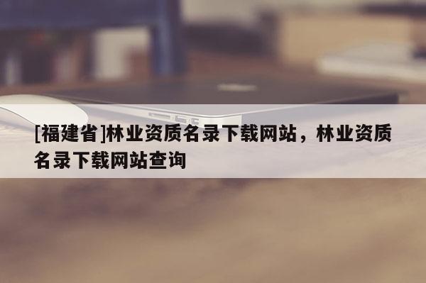 [福建省]林业资质名录下载网站，林业资质名录下载网站查询
