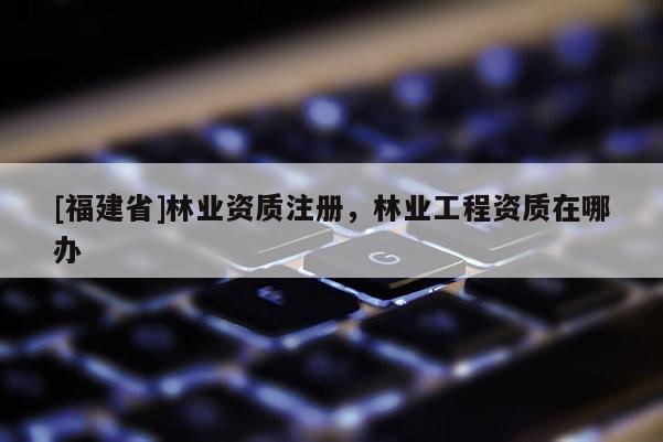 [福建省]林业资质注册，林业工程资质在哪办