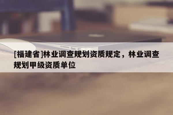 [福建省]林业调查规划资质规定，林业调查规划甲级资质单位