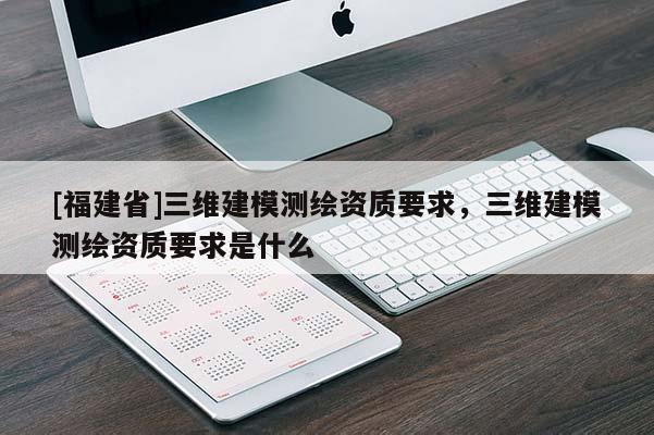 [福建省]三维建模测绘资质要求，三维建模测绘资质要求是什么