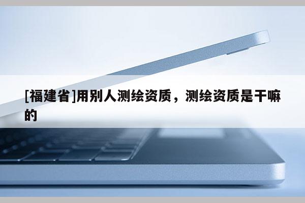 [福建省]用别人测绘资质，测绘资质是干嘛的