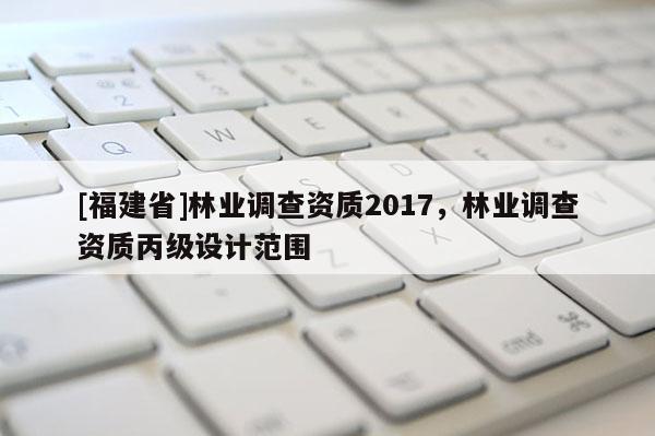 [福建省]林业调查资质2017，林业调查资质丙级设计范围