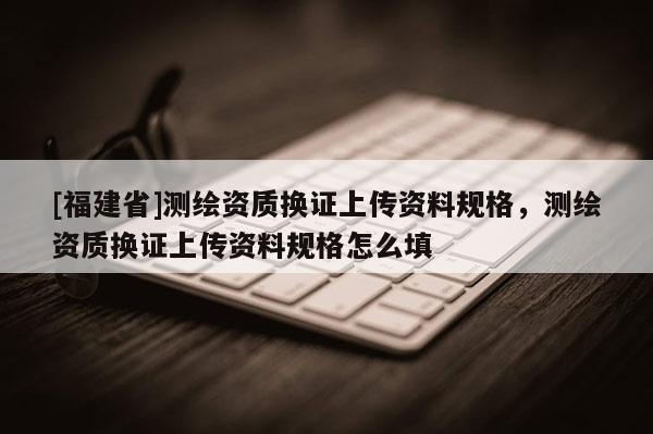 [福建省]测绘资质换证上传资料规格，测绘资质换证上传资料规格怎么填