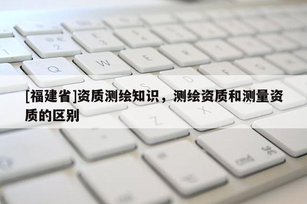 [福建省]资质测绘知识，测绘资质和测量资质的区别