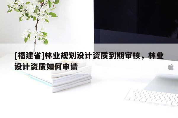 [福建省]林业规划设计资质到期审核，林业设计资质如何申请