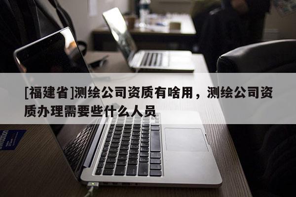 [福建省]测绘公司资质有啥用，测绘公司资质办理需要些什么人员