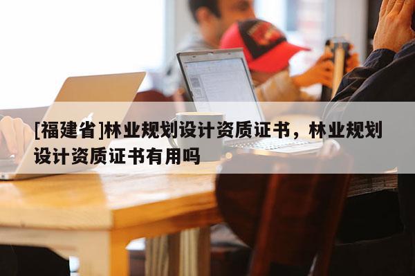 [福建省]林业规划设计资质证书，林业规划设计资质证书有用吗