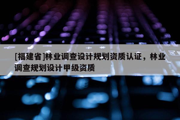 [福建省]林业调查设计规划资质认证，林业调查规划设计甲级资质