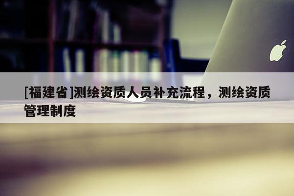 [福建省]测绘资质人员补充流程，测绘资质管理制度