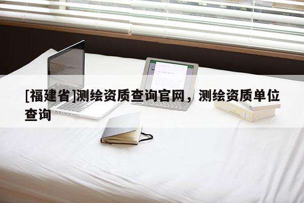 [福建省]测绘资质查询官网，测绘资质单位查询