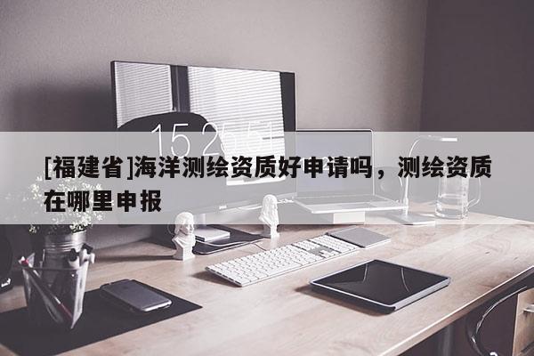 [福建省]海洋测绘资质好申请吗，测绘资质在哪里申报