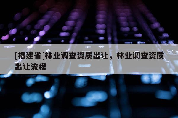 [福建省]林业调查资质出让，林业调查资质出让流程