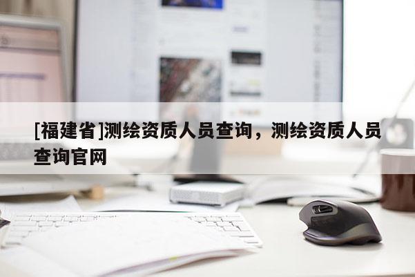 [福建省]测绘资质人员查询，测绘资质人员查询官网