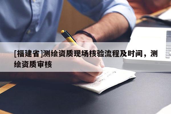 [福建省]测绘资质现场核验流程及时间，测绘资质审核