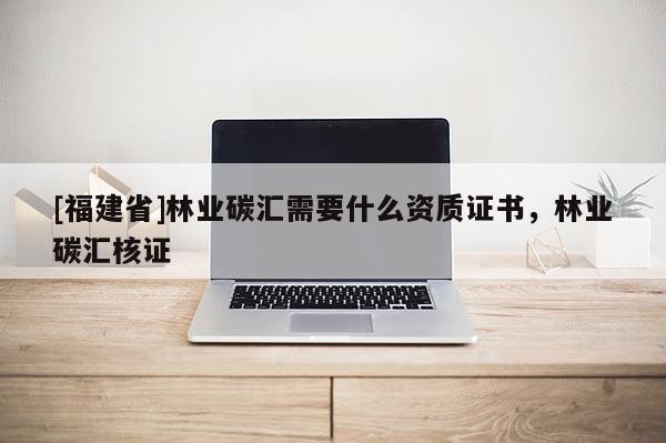 [福建省]林业碳汇需要什么资质证书，林业碳汇核证