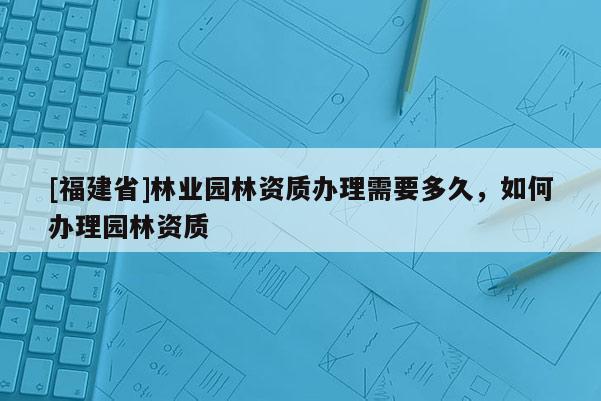 [福建省]林业园林资质办理需要多久，如何办理园林资质