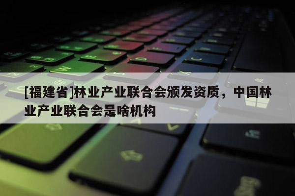[福建省]林业产业联合会颁发资质，中国林业产业联合会是啥机构
