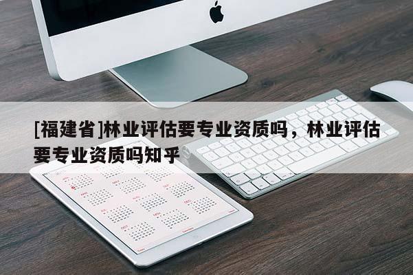 [福建省]林业评估要专业资质吗，林业评估要专业资质吗知乎