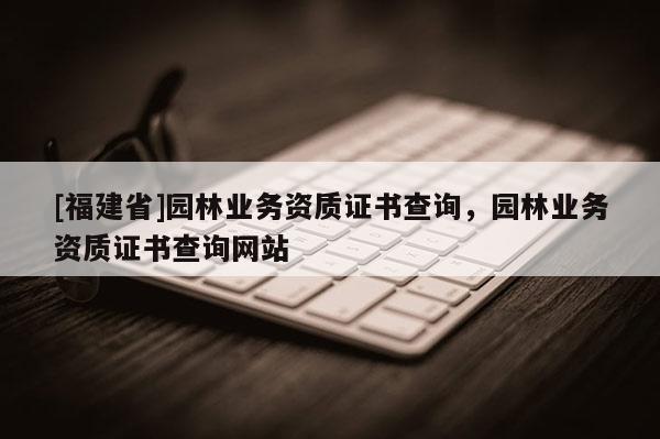 [福建省]园林业务资质证书查询，园林业务资质证书查询网站
