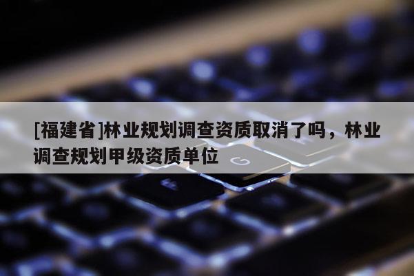 [福建省]林业规划调查资质取消了吗，林业调查规划甲级资质单位