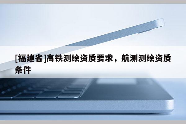 [福建省]高铁测绘资质要求，航测测绘资质条件