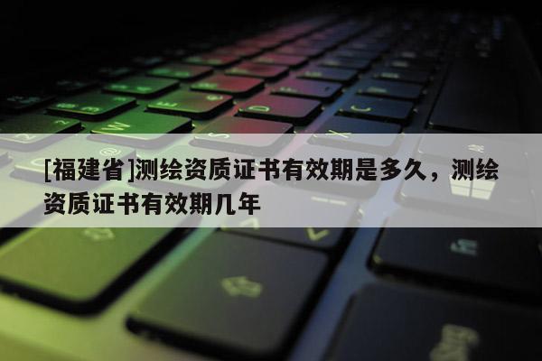 [福建省]测绘资质证书有效期是多久，测绘资质证书有效期几年