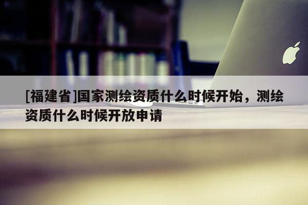 [福建省]国家测绘资质什么时候开始，测绘资质什么时候开放申请