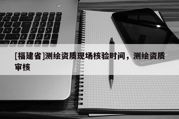 [福建省]测绘资质现场核验时间，测绘资质审核