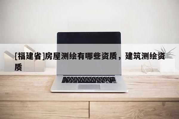 [福建省]房屋测绘有哪些资质，建筑测绘资质