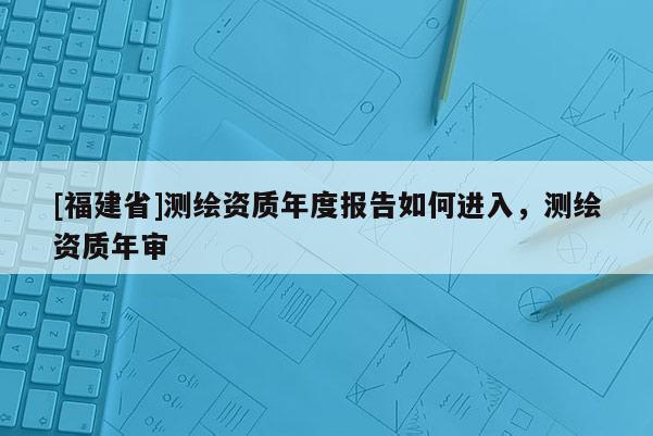 [福建省]测绘资质年度报告如何进入，测绘资质年审