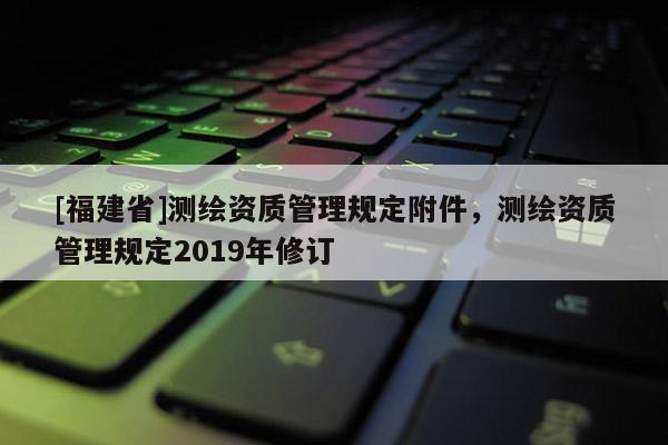 [福建省]测绘资质管理规定附件，测绘资质管理规定2019年修订