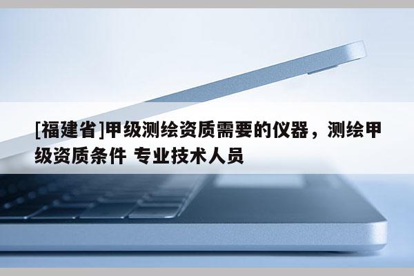 [福建省]甲级测绘资质需要的仪器，测绘甲级资质条件 专业技术人员