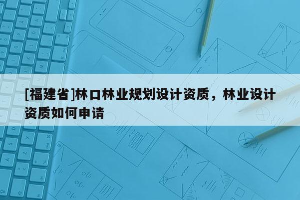 [福建省]林口林业规划设计资质，林业设计资质如何申请