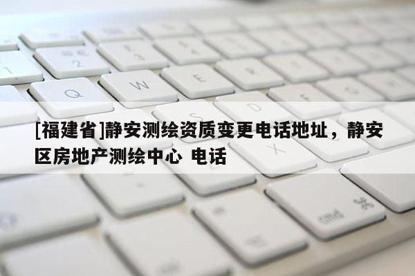 [福建省]静安测绘资质变更电话地址，静安区房地产测绘中心 电话