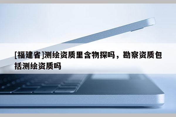 [福建省]测绘资质里含物探吗，勘察资质包括测绘资质吗