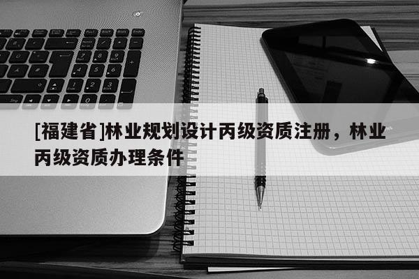 [福建省]林业规划设计丙级资质注册，林业丙级资质办理条件