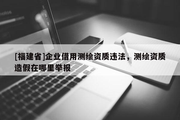 [福建省]企业借用测绘资质违法，测绘资质造假在哪里举报