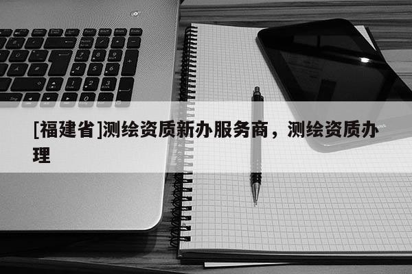 [福建省]测绘资质新办服务商，测绘资质办理