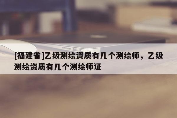 [福建省]乙级测绘资质有几个测绘师，乙级测绘资质有几个测绘师证