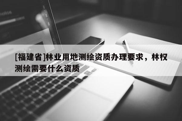 [福建省]林业用地测绘资质办理要求，林权测绘需要什么资质