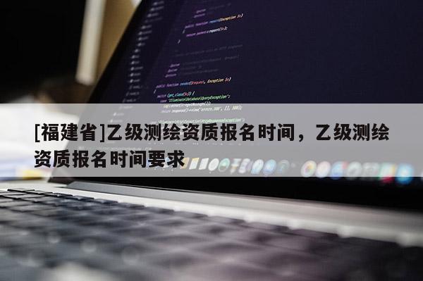[福建省]乙级测绘资质报名时间，乙级测绘资质报名时间要求